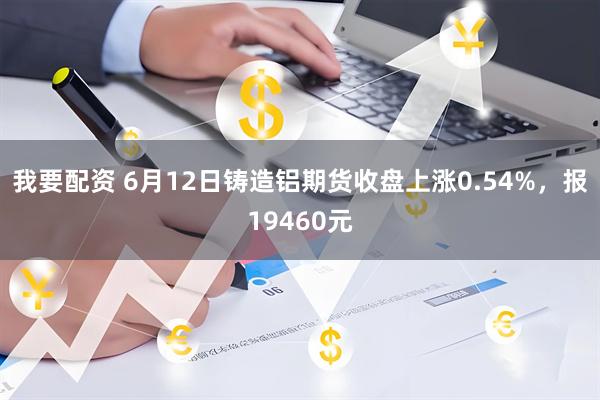 我要配资 6月12日铸造铝期货收盘上涨0.54%，报19460元