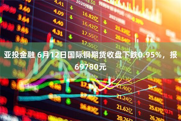 亚投金融 6月12日国际铜期货收盘下跌0.95%，报69780元