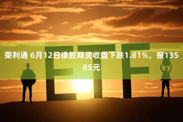 荣利通 6月12日橡胶期货收盘下跌1.81%，报13585元