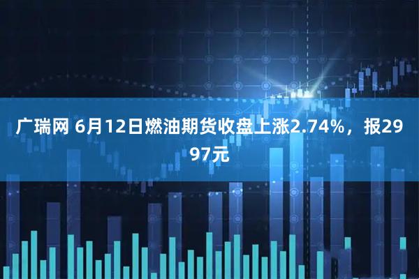 广瑞网 6月12日燃油期货收盘上涨2.74%，报2997元