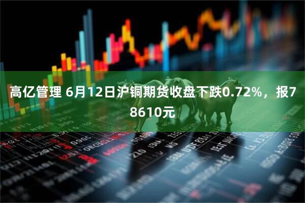 高亿管理 6月12日沪铜期货收盘下跌0.72%，报78610元
