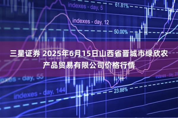 三星证券 2025年6月15日山西省晋城市绿欣农产品贸易有限公司价格行情