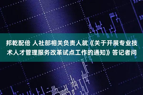 邦乾配倍 人社部相关负责人就《关于开展专业技术人才管理服务改革试点工作的通知》答记者问