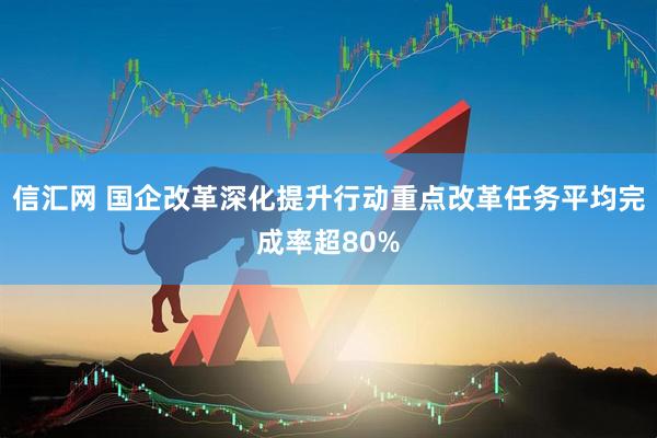 信汇网 国企改革深化提升行动重点改革任务平均完成率超80%