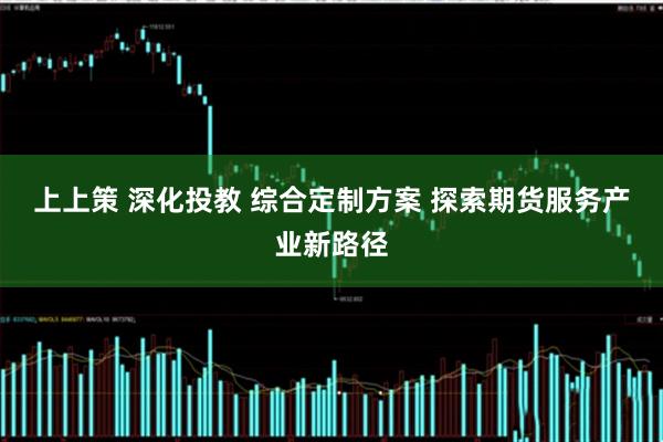 上上策 深化投教 综合定制方案 探索期货服务产业新路径