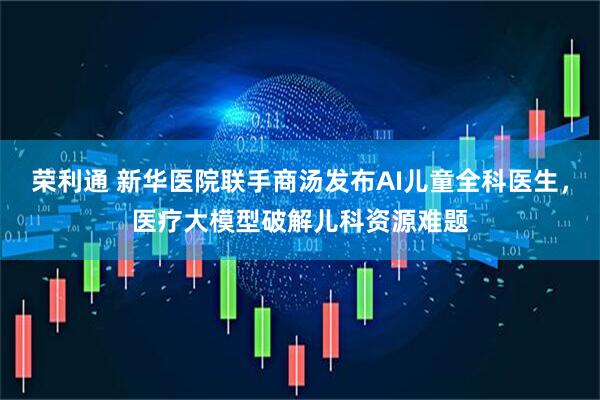 荣利通 新华医院联手商汤发布AI儿童全科医生，医疗大模型破解儿科资源难题
