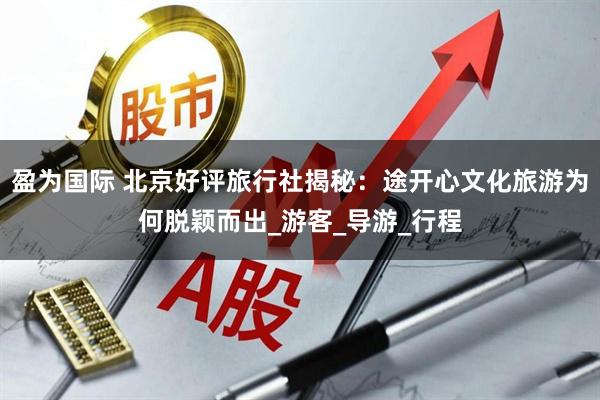 盈为国际 北京好评旅行社揭秘：途开心文化旅游为何脱颖而出_游客_导游_行程