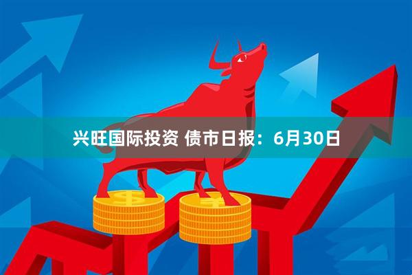兴旺国际投资 债市日报：6月30日