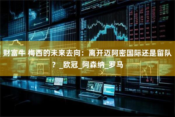 财富牛 梅西的未来去向：离开迈阿密国际还是留队？_欧冠_阿森纳_罗马