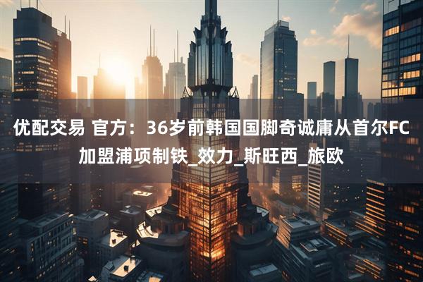 优配交易 官方：36岁前韩国国脚奇诚庸从首尔FC加盟浦项制铁_效力_斯旺西_旅欧