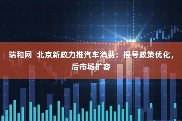 瑞和网  北京新政力推汽车消费：摇号政策优化，后市场扩容