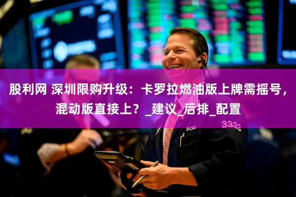 股利网 深圳限购升级：卡罗拉燃油版上牌需摇号，混动版直接上？_建议_后排_配置