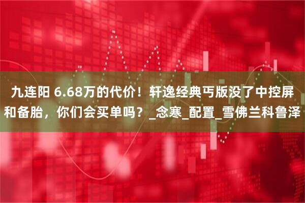 九连阳 6.68万的代价！轩逸经典丐版没了中控屏和备胎，你们会买单吗？_念寒_配置_雪佛兰科鲁泽
