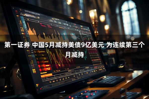 第一证券 中国5月减持美债9亿美元 为连续第三个月减持