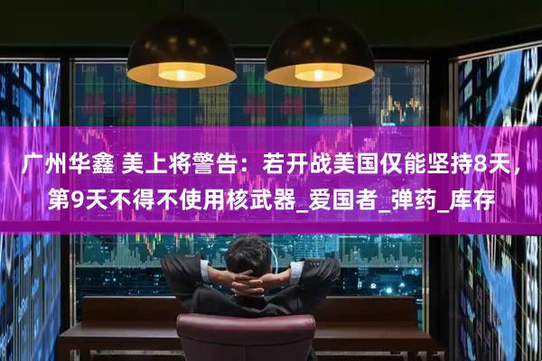 广州华鑫 美上将警告：若开战美国仅能坚持8天，第9天不得不使用核武器_爱国者_弹药_库存