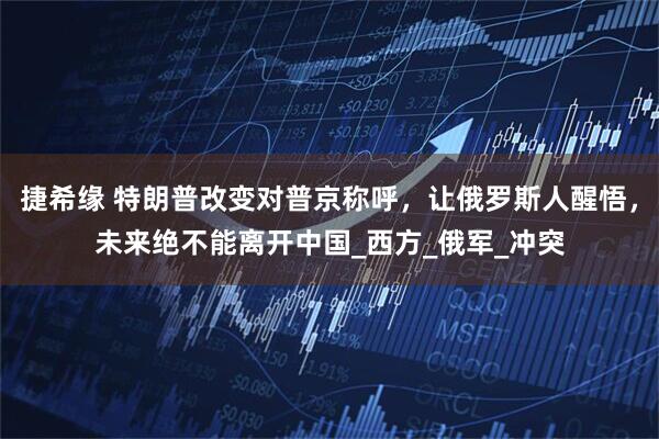 捷希缘 特朗普改变对普京称呼，让俄罗斯人醒悟，未来绝不能离开中国_西方_俄军_冲突