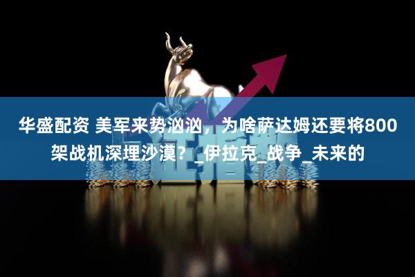华盛配资 美军来势汹汹，为啥萨达姆还要将800架战机深埋沙漠？_伊拉克_战争_未来的