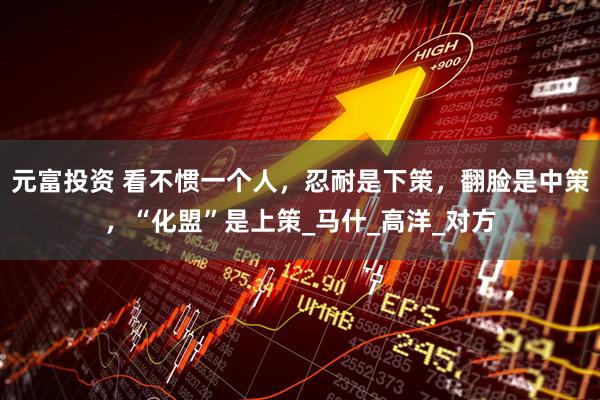 元富投资 看不惯一个人，忍耐是下策，翻脸是中策，“化盟”是上策_马什_高洋_对方