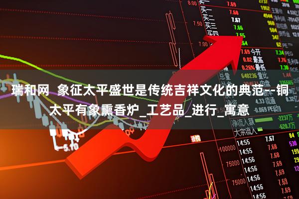 瑞和网  象征太平盛世是传统吉祥文化的典范--铜太平有象熏香炉_工艺品_进行_寓意