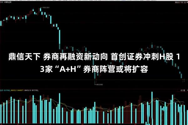 鼎信天下 券商再融资新动向 首创证券冲刺H股 13家“A+H”券商阵营或将扩容