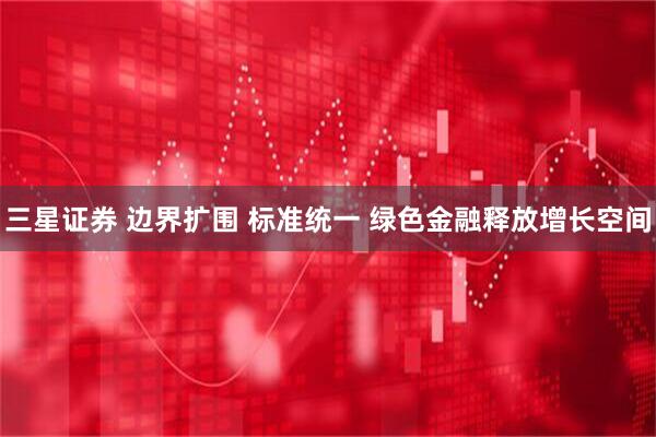三星证券 边界扩围 标准统一 绿色金融释放增长空间