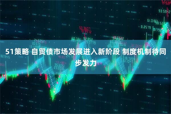 51策略 自贸债市场发展进入新阶段 制度机制待同步发力