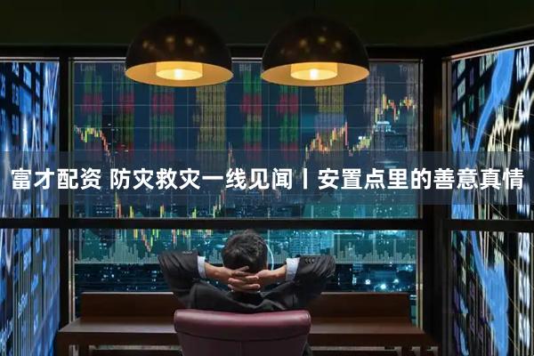 富才配资 防灾救灾一线见闻丨安置点里的善意真情