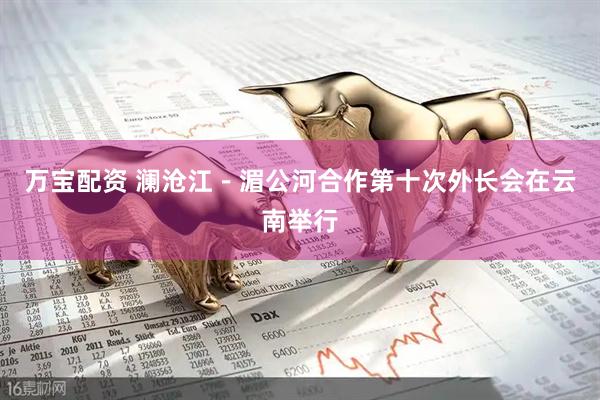万宝配资 澜沧江－湄公河合作第十次外长会在云南举行