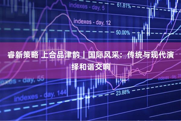 睿新策略 上合品津韵｜国际风采：传统与现代演绎和谐交响