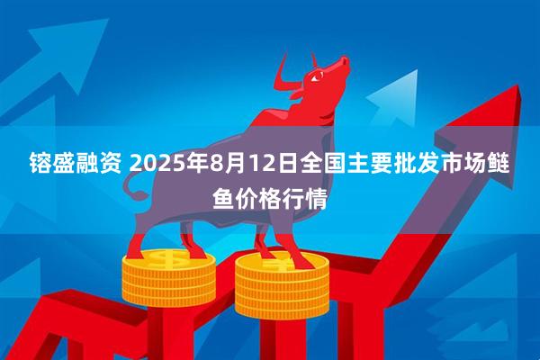 镕盛融资 2025年8月12日全国主要批发市场鲢鱼价格行情