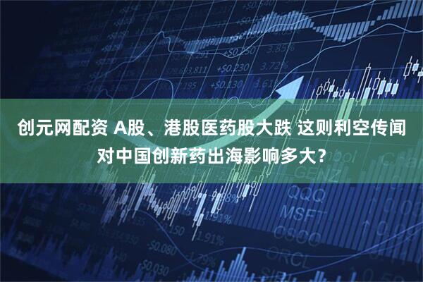 创元网配资 A股、港股医药股大跌 这则利空传闻对中国创新药出海影响多大？