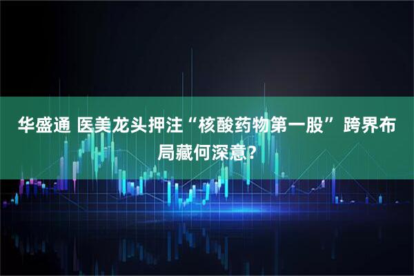 华盛通 医美龙头押注“核酸药物第一股” 跨界布局藏何深意？