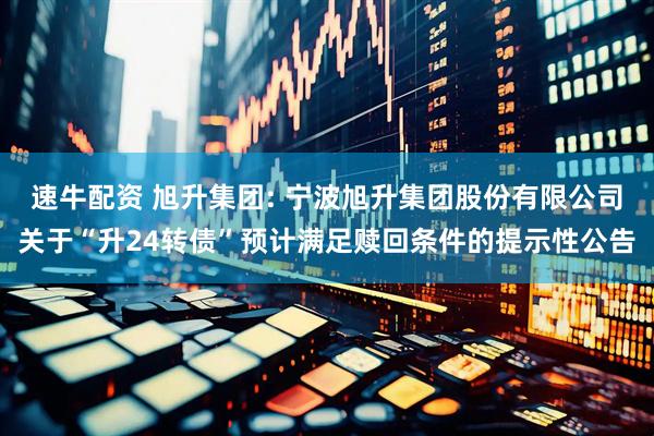 速牛配资 旭升集团: 宁波旭升集团股份有限公司关于“升24转债”预计满足赎回条件的提示性公告
