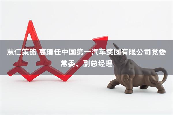 慧仁策略 高璞任中国第一汽车集团有限公司党委常委、副总经理