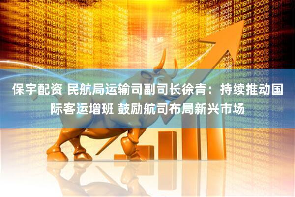 保宇配资 民航局运输司副司长徐青：持续推动国际客运增班 鼓励航司布局新兴市场