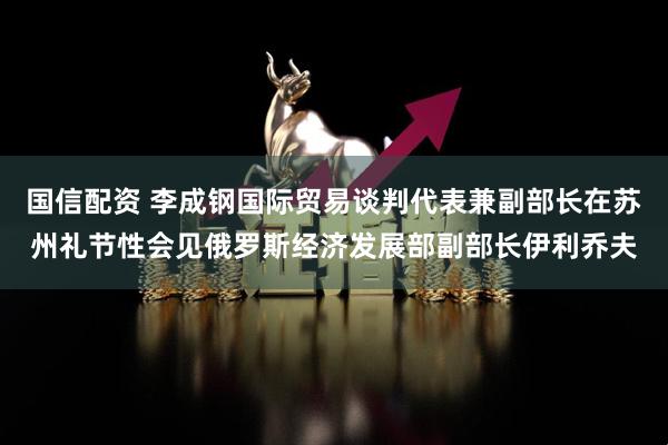 国信配资 李成钢国际贸易谈判代表兼副部长在苏州礼节性会见俄罗斯经济发展部副部长伊利乔夫